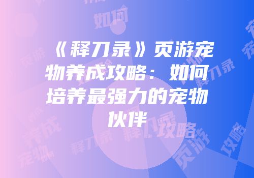 《释刀录》页游宠物养成攻略：如何培养最强力的宠物伙伴