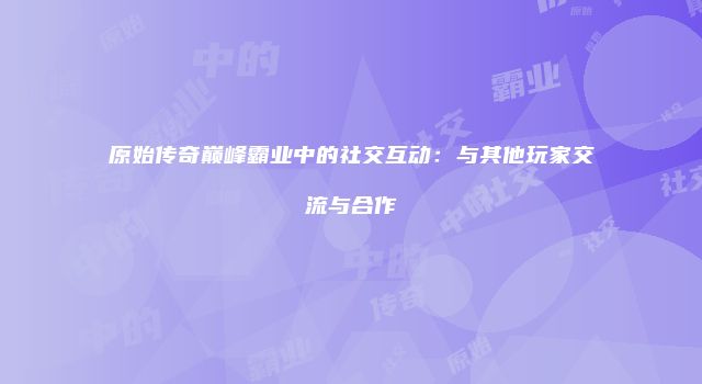 原始传奇巅峰霸业中的社交互动：与其他玩家交流与合作