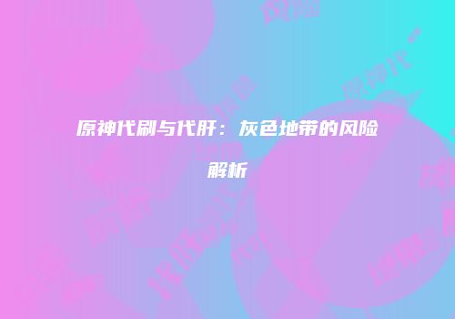 原神代刷与代肝：灰色地带的风险解析