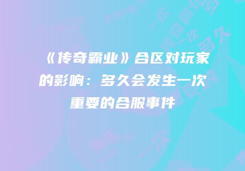 《传奇霸业》合区对玩家的影响：多久会发生一次重要的合服事件