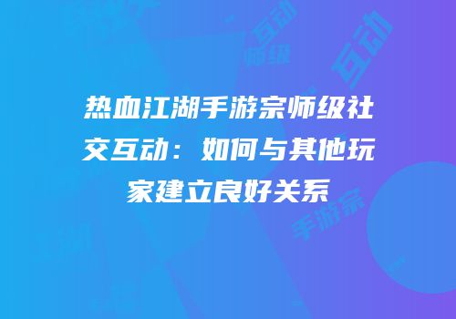 热血江湖手游宗师级社交互动:如何与其他玩家建立良好关系