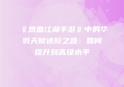 《热血江湖手游》中的华羽天赋进阶之路：如何提升到高级水平