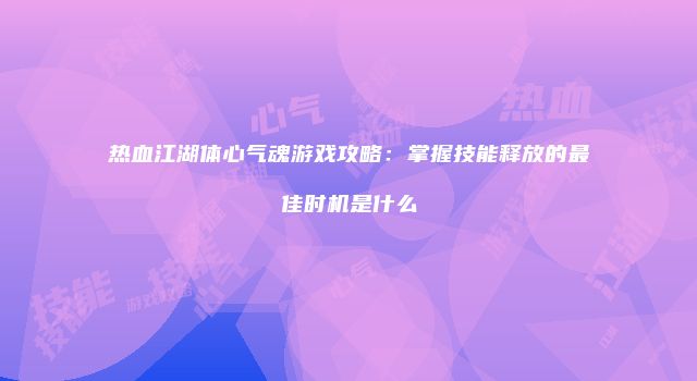 热血江湖体心气魂游戏攻略：掌握技能释放的最佳时机是什么