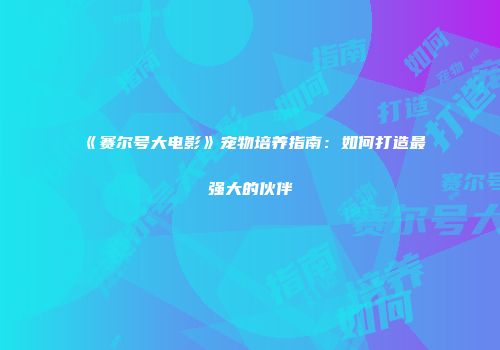《赛尔号大电影》宠物培养指南：如何打造最强大的伙伴