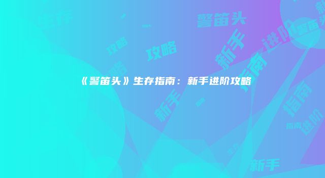 《警笛头》生存指南：新手进阶攻略