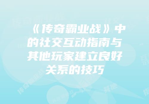 《传奇霸业战》中的社交互动指南与其他玩家建立良好关系的技巧