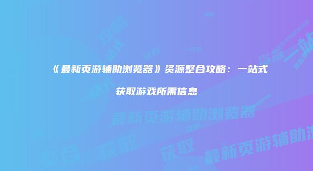 《最新页游辅助浏览器》资源整合攻略：一站式获取游戏所需信息
