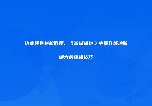 边塞建造进阶教程：《攻城掠地》中提升城池防御力的终极技巧