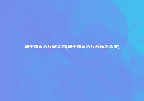 和平精英大厅站姿态(和平精英大厅音乐怎么关)