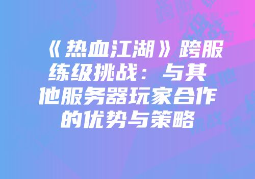 《热血江湖》跨服练级挑战：与其他服务器玩家合作的优势与策略