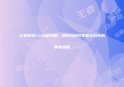 王者荣耀CG动画攻略：如何找到并观看游戏内的精美动画