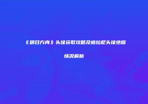 《明日方舟》头像获取攻略及格拉尼头像绝版情况解析