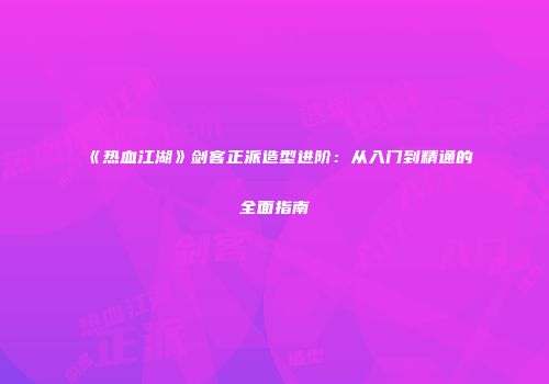 《热血江湖》剑客正派造型进阶:从入门到精通的全面指南