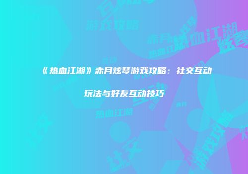 《热血江湖》赤月炫琴游戏攻略：社交互动玩法与好友互动技巧