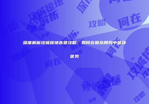 深度解析攻城掠地赤壁攻略：如何在复杂局势中保持优势