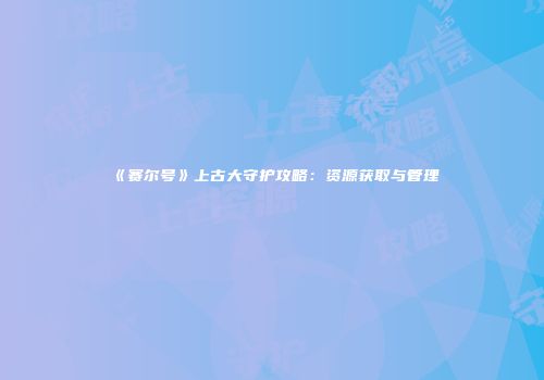 《赛尔号》上古大守护攻略：资源获取与管理