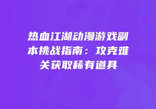 热血江湖动漫游戏副本挑战指南：攻克难关获取稀有道具