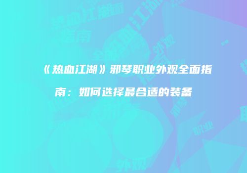 《热血江湖》邪琴职业外观全面指南:如何选择最合适的装备