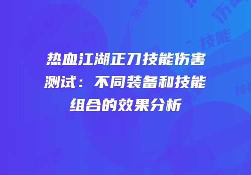 热血江湖正刀技能伤害测试:不同装备和技能组合的效果分析