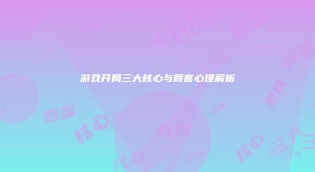 游戏开局三大核心与顾客心理解析