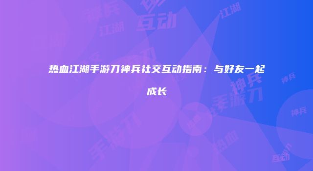 热血江湖手游刀神兵社交互动指南：与好友一起成长