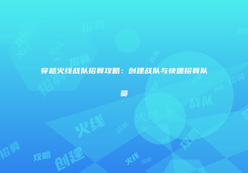 穿越火线战队招募攻略：创建战队与快速招募队员
