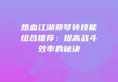 热血江湖邪琴转技能组合推荐：提高战斗效率的秘诀