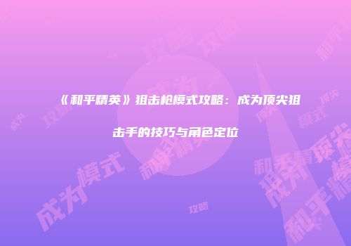 《和平精英》狙击枪模式攻略：成为顶尖狙击手的技巧与角色定位