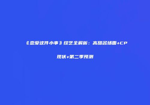 《恋爱这件小事》综艺全解析：高甜名场面+CP现状+第二季预测