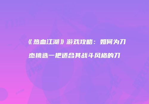 《热血江湖》游戏攻略：如何为刀杰挑选一把适合其战斗风格的刀