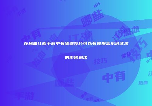 在热血江湖手游中有哪些技巧可以有效提高水浒武功的伤害输出