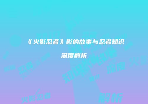 《火影忍者》影的故事与忍者知识深度解析