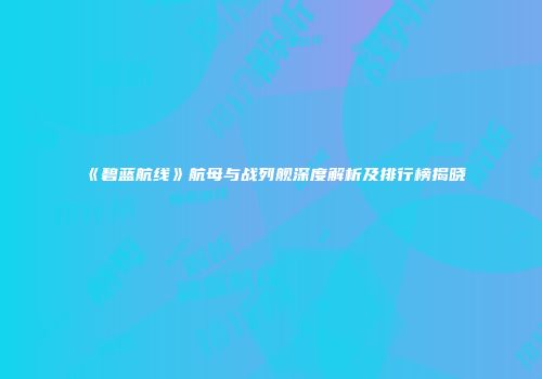《碧蓝航线》航母与战列舰深度解析及排行榜揭晓