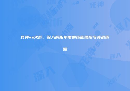 死神vs火影：深入解析小南的技能操控与实战策略