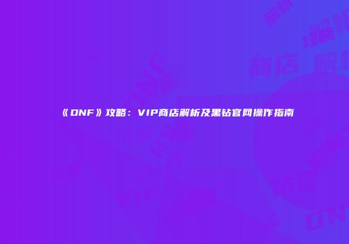 《DNF》攻略：VIP商店解析及黑钻官网操作指南
