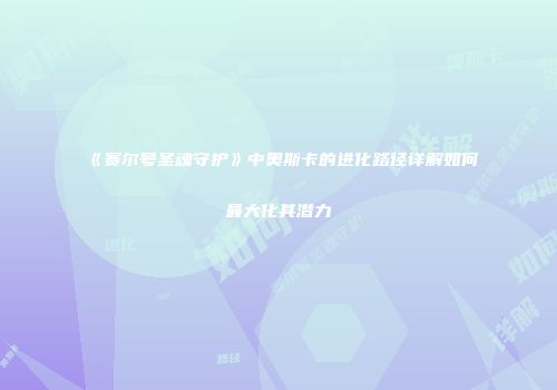 《赛尔号圣魂守护》中奥斯卡的进化路径详解如何最大化其潜力
