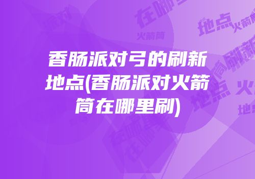 香肠派对弓的刷新地点(香肠派对火箭筒在哪里刷)
