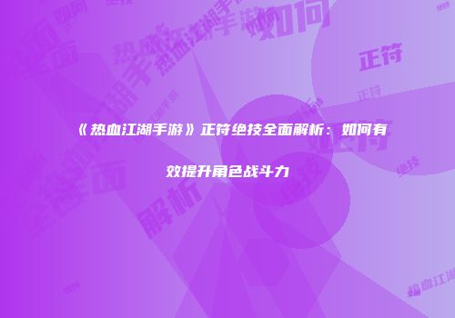 《热血江湖手游》正符绝技全面解析：如何有效提升角色战斗力