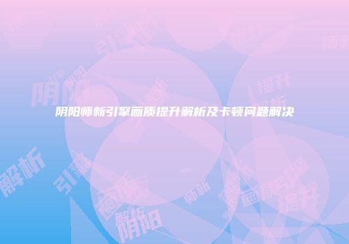 阴阳师新引擎画质提升解析及卡顿问题解决