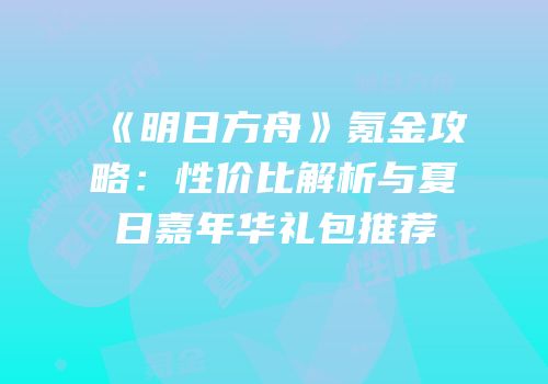 《明日方舟》氪金攻略：性价比解析与夏日嘉年华礼包推荐