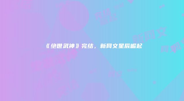 《绝世武神》完结，新网文星辰崛起
