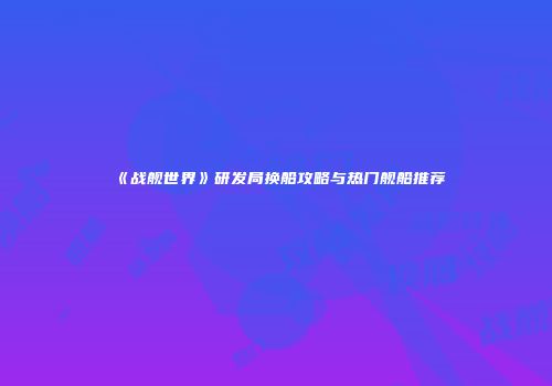 《战舰世界》研发局换船攻略与热门舰船推荐