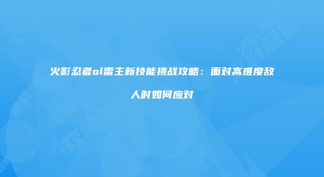 火影忍者ol雷主新技能挑战攻略：面对高难度敌人时如何应对
