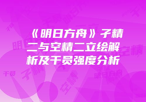 《明日方舟》孑精二与空精二立绘解析及干员强度分析
