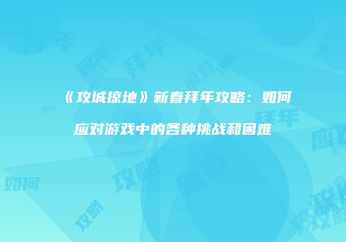 《攻城掠地》新春拜年攻略：如何应对游戏中的各种挑战和困难