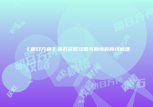 《明日方舟》源石获取攻略与剧情时间线梳理