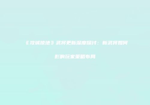 《攻城掠地》武将更新深度探讨：新武将如何影响玩家策略布局
