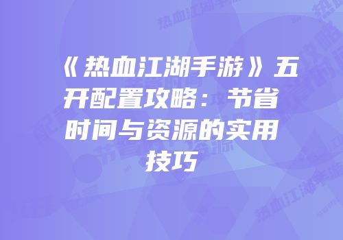 《热血江湖手游》五开配置攻略：节省时间与资源的实用技巧