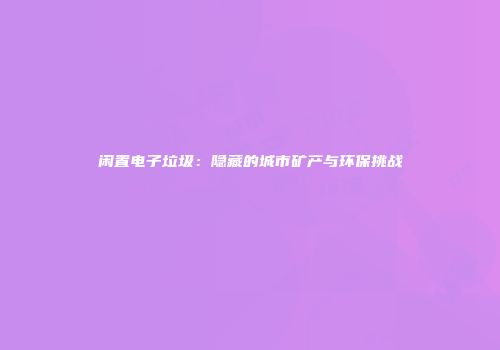 闲置电子垃圾：隐藏的城市矿产与环保挑战