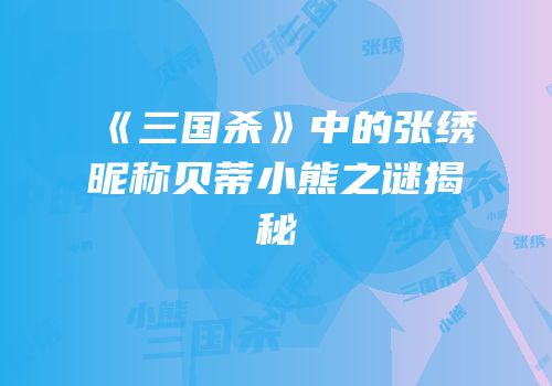 《三国杀》中的张绣昵称贝蒂小熊之谜揭秘